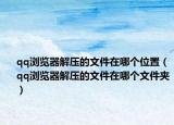 qq浏览器解压的文件在哪个位置（qq浏览器解压的文件在哪个文件夹）