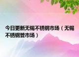 今日更新无锡不锈钢市场（无锡不锈钢管市场）