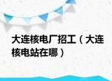 大连核电厂招工（大连核电站在哪）