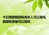 今日更新筋膜枪老年人可以用吗,筋膜枪颈椎可以用吗
