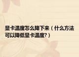 显卡温度怎么降下来（什么方法可以降低显卡温度?）