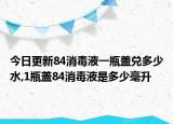 今日更新84消毒液一瓶盖兑多少水,1瓶盖84消毒液是多少毫升