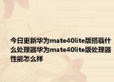 今日更新华为mate40lite版搭载什么处理器华为mate40lite版处理器性能怎么样