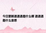 今日更新退退退是什么梗 退退退是什么意思