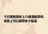 今日更新高铁上53度酒能带吗,高铁上可以携带多少瓶酒