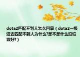 dota2匹配不到人怎么回事（dota2一级进去匹配不到人为什么?是不是什么没设置好?）