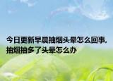 今日更新早晨抽烟头晕怎么回事,抽烟抽多了头晕怎么办