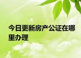 今日更新房产公证在哪里办理