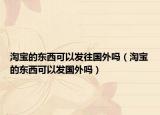 淘宝的东西可以发往国外吗（淘宝的东西可以发国外吗）