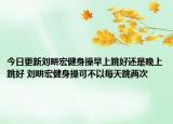 今日更新刘畊宏健身操早上跳好还是晚上跳好 刘畊宏健身操可不以每天跳两次