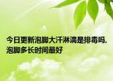 今日更新泡脚大汗淋漓是排毒吗,泡脚多长时间最好