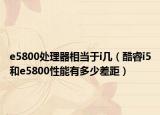 e5800处理器相当于i几（酷睿i5和e5800性能有多少差距）