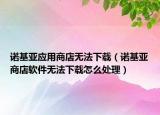 诺基亚应用商店无法下载（诺基亚商店软件无法下载怎么处理）