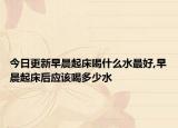 今日更新早晨起床喝什么水最好,早晨起床后应该喝多少水