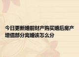 今日更新婚前财产购买婚后房产增值部分离婚该怎么分