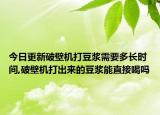 今日更新破壁机打豆浆需要多长时间,破壁机打出来的豆浆能直接喝吗