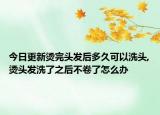 今日更新烫完头发后多久可以洗头,烫头发洗了之后不卷了怎么办