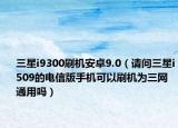 三星i9300刷机安卓9.0（请问三星i509的电信版手机可以刷机为三网通用吗）