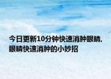 今日更新10分钟快速消肿眼睛,眼睛快速消肿的小妙招