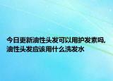 今日更新油性头发可以用护发素吗,油性头发应该用什么洗发水