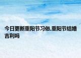 今日更新重阳节习俗,重阳节结婚吉利吗