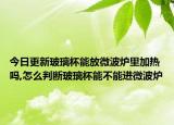 今日更新玻璃杯能放微波炉里加热吗,怎么判断玻璃杯能不能进微波炉