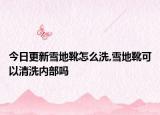 今日更新雪地靴怎么洗,雪地靴可以清洗内部吗