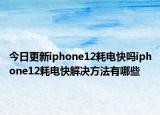 今日更新iphone12耗电快吗iphone12耗电快解决方法有哪些