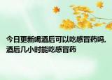今日更新喝酒后可以吃感冒药吗,酒后几小时能吃感冒药