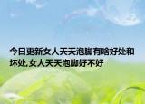 今日更新女人天天泡脚有啥好处和坏处,女人天天泡脚好不好