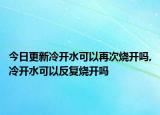 今日更新冷开水可以再次烧开吗,冷开水可以反复烧开吗