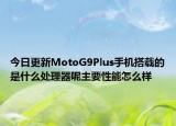 今日更新MotoG9Plus手机搭载的是什么处理器呢主要性能怎么样