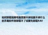 如何卸载瑞星电脑里删不掉说删不掉什么的杀毒软件里卸载不了说要先卸载RAV