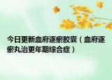 今日更新血府逐瘀胶囊（血府逐瘀丸治更年期综合症）