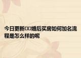 今日更新﻿﻿婚后买房如何加名流程是怎么样的呢
