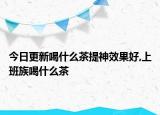 今日更新喝什么茶提神效果好,上班族喝什么茶