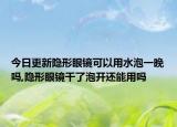 今日更新隐形眼镜可以用水泡一晚吗,隐形眼镜干了泡开还能用吗