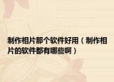 制作相片那个软件好用（制作相片的软件都有哪些啊）