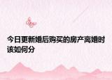 今日更新婚后购买的房产离婚时该如何分
