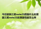 今日更新三星note21搭载什么处理器三星note21处理器性能怎么样