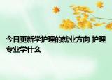 今日更新学护理的就业方向 护理专业学什么