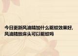 今日更新风油精加什么驱蚊效果好,风油精放床头可以驱蚊吗