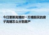 今日更新离婚时一方婚前买的房子离婚怎么分割房产