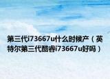 第三代i73667u什么时候产（英特尔第三代酷睿i73667u好吗）