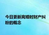 今日更新离婚时财产纠纷的概念