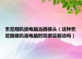 索尼相机接电脑当摄像头（这种索尼摄像机连电脑时需要装驱动吗）