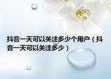 抖音一天可以关注多少个用户（抖音一天可以关注多少）