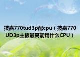 技嘉770tud3p配cpu（技嘉770 UD3p主板最高能用什么CPU）