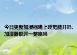 今日更新加湿器晚上睡觉能开吗,加湿器能开一整晚吗