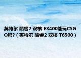英特尔 酷睿2 双核 E8400能玩CSGO吗?（英特尔 酷睿2 双核 T6500）